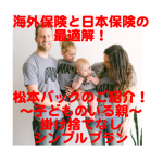 海外保険と日本の保険の最適解！松本パックのご紹介！！　〜子どものいる親（掛け捨てなしのシンプルプラン）〜